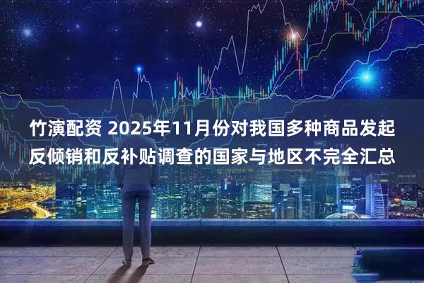竹演配资 2025年11月份对我国多种商品发起反倾销和反补贴调查的国家与地区不完全汇总