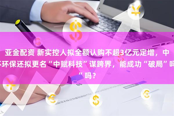亚金配资 新实控人拟全额认购不超3亿元定增,中环环保还拟更名“中赋科技”谋跨界,能成功“破局”吗?
