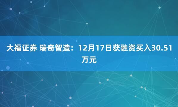 大福证券 瑞奇智造:12月17日获融资买入30.51万元