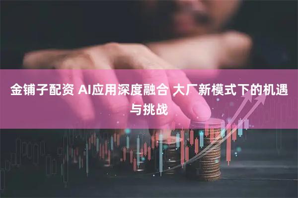 金铺子配资 AI应用深度融合 大厂新模式下的机遇与挑战