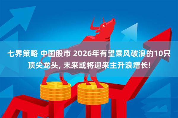 七界策略 中国股市 2026年有望乘风破浪的10只顶尖龙头, 未来或将迎来主升浪增长!