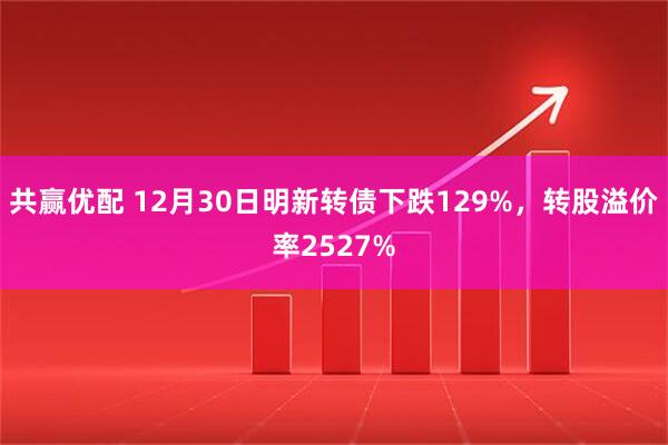 共赢优配 12月30日明新转债下跌129%,转股溢价率2527%