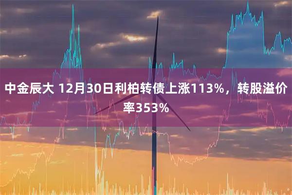 中金辰大 12月30日利柏转债上涨113%,转股溢价率353%
