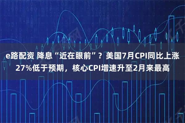e路配资 降息“近在眼前”?美国7月CPI同比上涨27%低于预期,核心CPI增速升至2月来最高