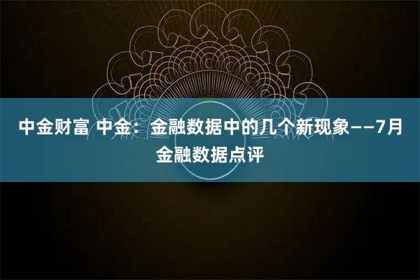 中金财富 中金：金融数据中的几个新现象——7月金融数据点评