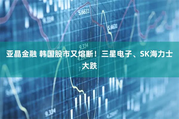 亚晶金融 韩国股市又熔断！三星电子、SK海力士大跌