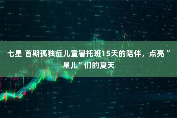 七星 首期孤独症儿童暑托班15天的陪伴，点亮“星儿”们的夏天