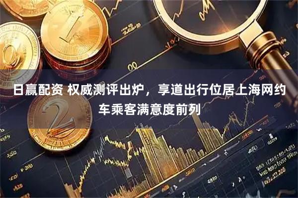 日赢配资 权威测评出炉，享道出行位居上海网约车乘客满意度前列