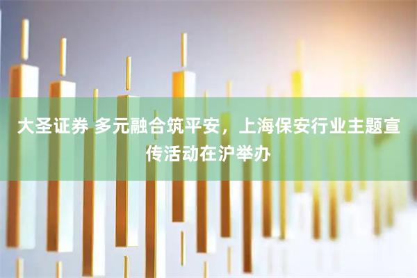 大圣证券 多元融合筑平安，上海保安行业主题宣传活动在沪举办